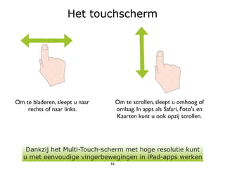 Het touchscherm




Om te bladeren, sleept u naar        Om te scrollen, sleept u omhoog of
    rechts of naar links.            omlaag. In apps als Safari, Foto's en
                                     Kaarten kunt u ook opzij scrollen.




    Dankzij het Multi-Touch-scherm met hoge resolutie kunt
   u met eenvoudige vingerbewegingen in iPad-apps werken
                                16
 