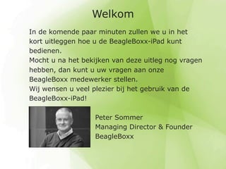Welkom
In de komende paar minuten zullen we u in het
kort uitleggen hoe u de BeagleBoxx-iPad kunt
bedienen.
Mocht u na het bekijken van deze uitleg nog vragen
hebben, dan kunt u uw vragen aan onze
BeagleBoxx medewerker stellen.
Wij wensen u veel plezier bij het gebruik van de
BeagleBoxx-iPad!

                   Peter Sommer
                   Managing Director & Founder
                   BeagleBoxx
 