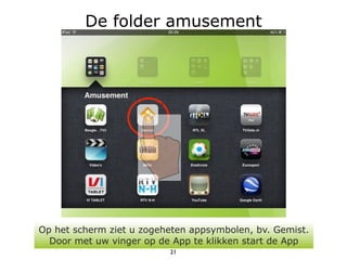 De folder amusement




Op het scherm ziet u zogeheten appsymbolen, bv. Gemist.
  Door met uw vinger op de App te klikken start de App
                          21
 
