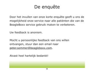 De enquête

Door het invullen van onze korte enquête geeft u ons de
mogelijkheid onze service naar alle patiënten die van de
BeagleBoxx service gebruik maken te verbeteren.

Uw feedback is anoniem.

Mocht u persoonlijke feedback van ons willen
ontvangen, stuur dan een email naar
peter.sommer@beagleboxx.com.

Alvast heel hartelijk bedankt!



                            26
 