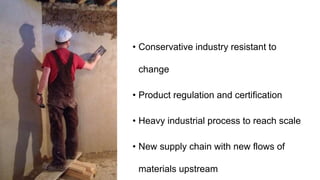 • Conservative industry resistant to
change
• Product regulation and certification
• Heavy industrial process to reach scale
• New supply chain with new flows of
materials upstream
 