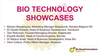 BIO TECHNOLOGY
SHOWCASES
• Myriam Moeyersons, Marketing Manager Biopolymer, Kaneka Belgium NV
• Dr Gareth Roberts, Head of Business Development, Cambond
• Tom Robinson, Founder/Managing Director, Adaptavate
• Elspeth Bartlett, Head of Communications, Biovale
• Dr Mateuz Kmet, Head of Business Development, Acies Bio
• Henri Colens, Public Affairs Manager, Braskem
 