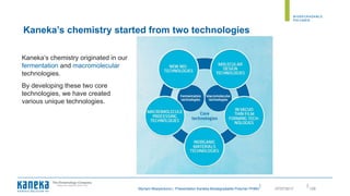 ||
Myriam Moeyersons | Presentation Kaneka Biodegradable Polymer PHBH 12807/07/2017
Kaneka’s chemistry originated in our
fermentation and macromolecular
technologies.
By developing these two core
technologies, we have created
various unique technologies.
Kaneka’s chemistry started from two technologies
 