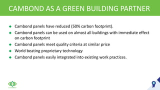 CAMBOND AS A GREEN BUILDING PARTNER
 Cambond panels have reduced (50% carbon footprint).
 Cambond panels can be used on almost all buildings with immediate effect
on carbon footprint
 Cambond panels meet quality criteria at similar price
 World beating proprietary technology
 Cambond panels easily integrated into existing work practices.
 