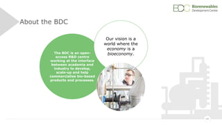 185
About the BDC
The BDC is an open-
access R&D centre
working at the interface
between academia and
industry to develop,
scale-up and help
commercialise bio-based
products and processes.
Our vision is a
world where the
economy is a
bioeconomy.
 