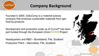 Company Background
Founded in 2005, CelluComp is a material science
company that produces sustainable materials from agri-
food by-products.
Development and production scale up of Curran® has been
part funded through the European Union Project
Headquarters and R&D – Burntisland, Fife, Scotland
Production Plant – Glenrothes, Fife, Scotland
 