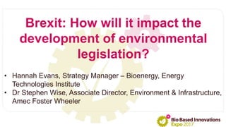 • Hannah Evans, Strategy Manager – Bioenergy, Energy
Technologies Institute
• Dr Stephen Wise, Associate Director, Environment & Infrastructure,
Amec Foster Wheeler
Brexit: How will it impact the
development of environmental
legislation?
 