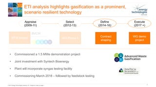 © 2017 Energy Technologies Institute LLP - Subject to notes on page 1 7
ETI analysis highlights gasification as a prominent,
scenario resilient technology
Appraise
(2009-11)
EFW project
Select
(2012-13)
Define
(2014-16)
Execute
(2017 +)
WG Phase 1
Contract
shaping
WG demo
project
• Commissioned a 1.5 MWe demonstration project
• Joint investment with Syntech Bioenergy
• Plant will incorporate syngas testing facility
• Commissioning March 2018 – followed by feedstock testing
 