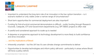 © 2017 Energy Technologies Institute LLP - Subject to notes on page 1
Lessons Learned
8
• Important to understand the long term role of an innovation in the low carbon transition – is it
scenario resilient or only viable under a narrow range of circumstances?
• Short term opportunities for commercial deployment are also important!
• Funding for first-of-a-kind commercial demonstrators is difficult – public funding through Research
Councils, Catapults, ETI and Government departments (e.g. DfT ABDC project) is often vital
• A careful and considered approach to scale-up is needed
• A stepwise or programme approach to technology development is more likely to build confidence
and drive innovation
…. and the implications of Brexit
• Inherently uncertain – but the UK has it’s own climate change commitments to deliver
• Opportunities to develop technologies and inform policy still exist - particularly in areas where Brexit
will force a policy rethink
 