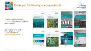 © 2017 Energy Technologies Institute LLP - Subject to notes on page 1
Thank you for listening – any questions?
10 years of Innovation
21st – 22nd November, County
Hall, London
ETI Publications and
‘Knowledge Zone’:
http://www.eti.co.uk/
9
 