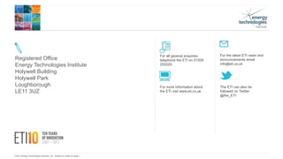 © 2017 Energy Technologies Institute LLP - Subject to notes on page 1
For more information about
the ETI visit www.eti.co.uk
For the latest ETI news and
announcements email
info@eti.co.uk
The ETI can also be
followed on Twitter
@the_ETI
Registered Office
Energy Technologies Institute
Holywell Building
Holywell Park
Loughborough
LE11 3UZ
For all general enquiries
telephone the ETI on 01509
202020.
 