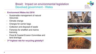 • Environment Wales Act 2016
• Sustainable management of natural
resources
• Climate change
• Charges for carrier bags
• Collection and disposal of waste
• Fisheries for shellfish and marine
licensing
• Flood & Coastal Erosion Committee and
land drainage
• 3rd highest rate for recycling globally!!
38
Brexit: Impact on environmental legislation
Devolved government - Wales
 