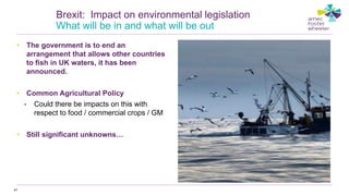 • The government is to end an
arrangement that allows other countries
to fish in UK waters, it has been
announced.
• Common Agricultural Policy
• Could there be impacts on this with
respect to food / commercial crops / GM
• Still significant unknowns…
41
Brexit: Impact on environmental legislation
What will be in and what will be out
 