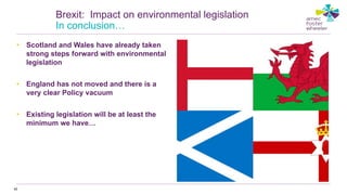• Scotland and Wales have already taken
strong steps forward with environmental
legislation
• England has not moved and there is a
very clear Policy vacuum
• Existing legislation will be at least the
minimum we have…
42
Brexit: Impact on environmental legislation
In conclusion…
 