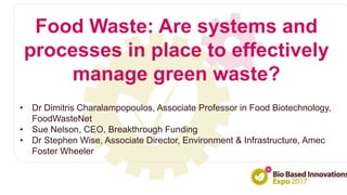 • Dr Dimitris Charalampopoulos, Associate Professor in Food Biotechnology,
FoodWasteNet
• Sue Nelson, CEO, Breakthrough Funding
• Dr Stephen Wise, Associate Director, Environment & Infrastructure, Amec
Foster Wheeler
Food Waste: Are systems and
processes in place to effectively
manage green waste?
 