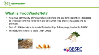 What is FoodWasteNet?
• An active community of industrial practitioners and academic scientists dedicated
to creating economic value from pre-consumer food processing waste and by-
products.
• One of 13 Networks in Industrial Biotechnology & Bioenergy, funded by BBSRC
• The Network runs for 5 years (2014-2019)
 