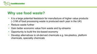 Why use food waste?
• It is a large potential feedstock for manufacture of higher value products
(3 Mt of food processing waste is produced each year in the UK)
• Reduce waste further
• Gain better economic value from waste and by-streams
• Opportunity to build the bio-based economy
• Develop alternatives to oil-derived chemicals e.g. bio-plastics, platform
chemicals, speciality chemicals
 
