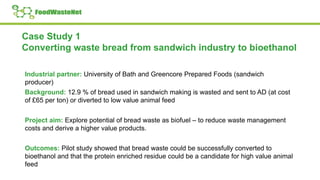 Case Study 1
Converting waste bread from sandwich industry to bioethanol
Industrial partner: University of Bath and Greencore Prepared Foods (sandwich
producer)
Background: 12.9 % of bread used in sandwich making is wasted and sent to AD (at cost
of £65 per ton) or diverted to low value animal feed
Project aim: Explore potential of bread waste as biofuel – to reduce waste management
costs and derive a higher value products.
Outcomes: Pilot study showed that bread waste could be successfully converted to
bioethanol and that the protein enriched residue could be a candidate for high value animal
feed
 