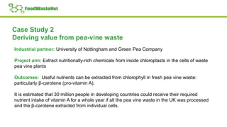 Case Study 2
Deriving value from pea-vine waste
Industrial partner: University of Nottingham and Green Pea Company
Project aim: Extract nutritionally-rich chemicals from inside chloroplasts in the cells of waste
pea vine plants
Outcomes: Useful nutrients can be extracted from chlorophyll in fresh pea vine waste:
particularly β-carotene (pro-vitamin A).
It is estimated that 30 million people in developing countries could receive their required
nutrient intake of vitamin A for a whole year if all the pea vine waste in the UK was processed
and the β-carotene extracted from individual cells.
 