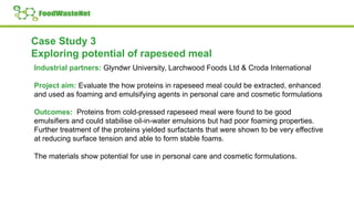 Case Study 3
Exploring potential of rapeseed meal
Industrial partners: Glyndwr University, Larchwood Foods Ltd & Croda International
Project aim: Evaluate the how proteins in rapeseed meal could be extracted, enhanced
and used as foaming and emulsifying agents in personal care and cosmetic formulations
Outcomes: Proteins from cold-pressed rapeseed meal were found to be good
emulsifiers and could stabilise oil-in-water emulsions but had poor foaming properties.
Further treatment of the proteins yielded surfactants that were shown to be very effective
at reducing surface tension and able to form stable foams.
The materials show potential for use in personal care and cosmetic formulations.
 