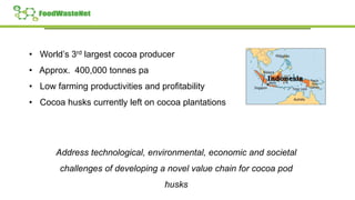 • World’s 3rd largest cocoa producer
• Approx. 400,000 tonnes pa
• Low farming productivities and profitability
• Cocoa husks currently left on cocoa plantations
Address technological, environmental, economic and societal
challenges of developing a novel value chain for cocoa pod
husks
 