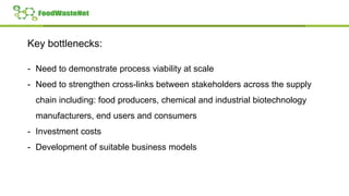 Key bottlenecks:
- Need to demonstrate process viability at scale
- Need to strengthen cross-links between stakeholders across the supply
chain including: food producers, chemical and industrial biotechnology
manufacturers, end users and consumers
- Investment costs
- Development of suitable business models
 
