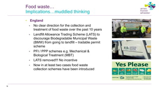• England
• No clear direction for the collection and
treatment of food waste over the past 10 years
• Landfill Allowance Trading Scheme (LATS) to
discourage Biodegradable Municipal Waste
(BMW) from going to landfill – tradable permit
scheme
• PFI / PPP schemes e.g. Mechanical &
Biological Treatment (MBT)
• LATS removed!!! No incentive
• Now in at least two cases food waste
collection schemes have been introduced
78
Food waste…
Implications…muddled thinking
 