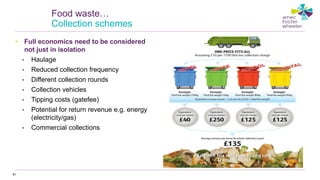 • Full economics need to be considered
not just in isolation
• Haulage
• Reduced collection frequency
• Different collection rounds
• Collection vehicles
• Tipping costs (gatefee)
• Potential for return revenue e.g. energy
(electricity/gas)
• Commercial collections
81
Food waste…
Collection schemes
 