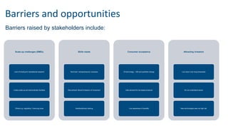 Barriers and opportunities
Scale-up challenges (SMEs)
Lack of funding for translational research
Costly scale-up and demonstrator facilities
Others e.g. regulatory / licencing costs
Skills needs
Technical / entrepreneurial / business
Recruitment: Brexit & freedom of movement
Interdisciplinary training
Consumer acceptance
Of technology – GM and synthetic biology
Little demand for bio-based products
Low awareness of benefits
Attracting investors
Low return over long timescales
Do not understand sector
New technologies seen as high risk
Barriers raised by stakeholders include:
 
