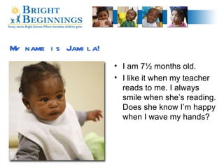 My name is Jamila! I am 7½ months old. I like it when my teacher reads to me. I always smile when she’s reading. Does she know I’m happy when I wave my hands?  