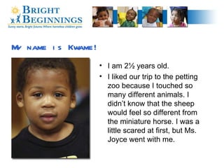 I am 2½ years old. I liked our trip to the petting zoo because I touched so many different animals. I didn’t know that the sheep would feel so different from the miniature horse. I was a little scared at first, but Ms. Joyce went with me. My name is Kwame! 