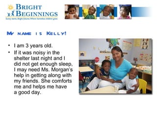 My name is Kelly! I am 3 years old. If it was noisy in the  shelter last night and I  did not get enough sleep,  I may need Ms. Morgan’s help in getting along with my friends. She comforts me and helps me have  a good day. 