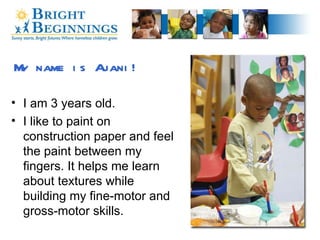 My name is Ajani! I am 3 years old. I like to paint on construction paper and feel the paint between my fingers. It helps me learn about textures while building my fine-motor and gross-motor skills.  