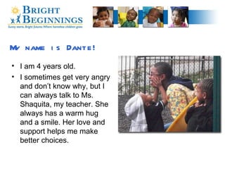 My name is Dante! I am 4 years old. I sometimes get very angry and don’t know why, but I can always talk to Ms. Shaquita, my teacher. She always has a warm hug and a smile. Her love and support helps me make better choices. 