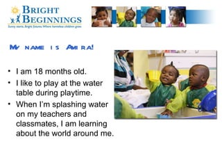 My name is Amira! I am 18 months old. I like to play at the water table during playtime. When I’m splashing water on my teachers and classmates, I am learning about the world around me. 