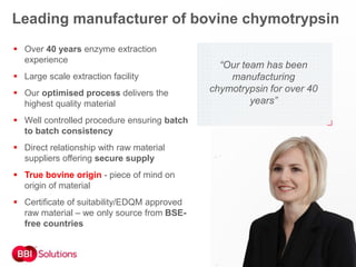 “Our team has been
manufacturing
chymotrypsin for over 40
years”
 Over 40 years enzyme extraction
experience
 Large scale extraction facility
 Our optimised process delivers the
highest quality material
 Well controlled procedure ensuring batch
to batch consistency
 Direct relationship with raw material
suppliers offering secure supply
 True bovine origin - piece of mind on
origin of material
 Certificate of suitability/EDQM approved
raw material – we only source from BSE-
free countries
Leading manufacturer of bovine chymotrypsin
 