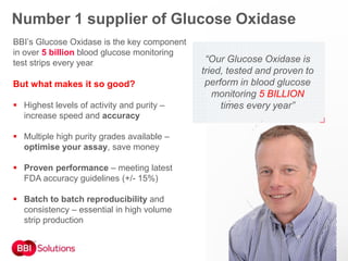 “Our Glucose Oxidase is
tried, tested and proven to
perform in blood glucose
monitoring 5 BILLION
times every year”
BBI’s Glucose Oxidase is the key component
in over 5 billion blood glucose monitoring
test strips every year
But what makes it so good?
 Highest levels of activity and purity –
increase speed and accuracy
 Multiple high purity grades available –
optimise your assay, save money
 Proven performance – meeting latest
FDA accuracy guidelines (+/- 15%)
 Batch to batch reproducibility and
consistency – essential in high volume
strip production
Number 1 supplier of Glucose Oxidase
 