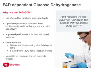 Why use our FAD-GDH?
 Not affected by variations in oxygen levels
 Optimised purification method - fewer
contaminants, reduced backgrounds = better
sensitivity
 Improved performance for hospital based
systems
 Good stability
 70% of activity remaining after 90 days at
50ºC
 Stable below -20ºC for at least 24 months
 No additives or animal derived materials
present
“Did you know we also
supply an FAD dependent
Glucose Dehydrogenase
(FAD-GDH)?”
FAD dependent Glucose Dehydrogenase
 