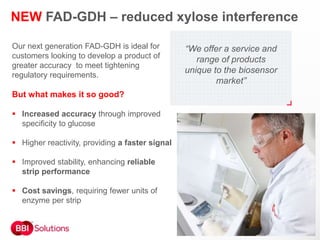 Our next generation FAD-GDH is ideal for
customers looking to develop a product of
greater accuracy to meet tightening
regulatory requirements.
But what makes it so good?
 Increased accuracy through improved
specificity to glucose
 Higher reactivity, providing a faster signal
 Improved stability, enhancing reliable
strip performance
 Cost savings, requiring fewer units of
enzyme per strip
NEW FAD-GDH – reduced xylose interference
“We offer a service and
range of products
unique to the biosensor
market”
 