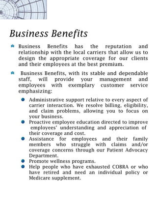 Business Benefits
  Business Benefits has the reputation and
  relationship with the local carriers that allow us to
  design the appropriate coverage for our clients
  and their employees at the best premium.
   Business Benefits, with its stable and dependable
  staff, will provide your management and
  employees with exemplary customer service
  emphasizing:
      Administrative support relative to every aspect of
      carrier interaction. We resolve billing, eligibility,
      and claim problems, allowing you to focus on
      your business.
      Proactive employee education directed to improve
       employees’ understanding and appreciation of
      their coverage and cost.
      Assistance for employees and their family
      members who struggle with claims and/or
      coverage concerns through our Patient Advocacy
      Department.
      Promote wellness programs.
      Help people who have exhausted COBRA or who
      have retired and need an individual policy or
      Medicare supplement.
 