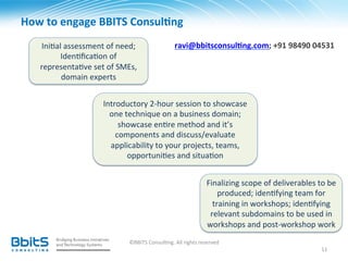 How	
  to	
  engage	
  BBITS	
  Consul6ng	
  
     Ini.al	
  assessment	
  of	
  need;	
                        ravi@bbitsconsul6ng.com;	
  +91	
  98490	
  04531	
  
           Iden.ﬁca.on	
  of	
  
     representa.ve	
  set	
  of	
  SMEs,	
  
           domain	
  experts	
  


                             Introductory	
  2-­‐hour	
  session	
  to	
  showcase	
  
                               one	
  technique	
  on	
  a	
  business	
  domain;	
  
                                  showcase	
  en.re	
  method	
  and	
  it’s	
  
                                 components	
  and	
  discuss/evaluate	
  
                               applicability	
  to	
  your	
  projects,	
  teams,	
  
                                       opportuni.es	
  and	
  situa.on	
  


                                                                                    Finalizing	
  scope	
  of	
  deliverables	
  to	
  be	
  
                                                                                        produced;	
  iden.fying	
  team	
  for	
  
                                                                                      training	
  in	
  workshops;	
  iden.fying	
  
                                                                                     relevant	
  subdomains	
  to	
  be	
  used	
  in	
  
                                                                                    workshops	
  and	
  post-­‐workshop	
  work	
  	
  
                                        ©BBITS	
  Consul.ng.	
  All	
  rights	
  reserved	
  
                                                                                                                                     11	
  
 