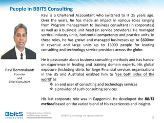People	
  in	
  BBITS	
  Consul6ng	
  
                      	
  
                            Ravi	
   is	
   a	
   Chartered	
   Accountant	
   who	
   switched	
   to	
   IT	
   25	
   years	
   ago.	
  
                            Over	
   the	
   years,	
   he	
   has	
   made	
   an	
   impact	
   in	
   various	
   roles	
   ranging	
  
                            from	
  Program	
  management	
  to	
  Business	
  consultant	
  (in	
  corporates)	
  
                            as	
  well	
  as	
  a	
  business	
  unit	
  head	
  (in	
  service	
  providers).	
  He	
  managed	
  
                            ver.cal	
  industry	
  units,	
  horizontal	
  competency	
  and	
  prac.ce	
  units.	
  In	
  
                            these	
  roles,	
  he	
  has	
  grown	
  and	
  managed	
  businesses	
  up	
  to	
  $600mn	
  
                            in	
   revenue	
   and	
   large	
   units	
   up	
   to	
   15000	
   people	
   for	
   leading	
  
                            consul.ng	
  and	
  technology	
  service	
  providers	
  across	
  the	
  globe.	
  
                            	
  
                            He	
  is	
  passionate	
  about	
  business	
  consul.ng	
  methods	
  and	
  has	
  hands-­‐
          	
                on	
   experience	
   in	
   leading	
   and	
   training	
   domain	
   experts.	
   His	
   global	
  
Ravi	
  Bommakan.	
         exposure	
  (including	
  s.nts	
  for	
  large	
  Financial	
  services	
  organiza.ons	
  
      Founder	
  	
         in	
   the	
   US	
   and	
   Australia)	
   enabled	
   him	
   to	
   ‘see	
   both	
   sides	
   of	
   the	
  
            and	
  	
       world’	
  as	
  	
  
  Chief	
  Consultant	
  
                                     v  an	
  end	
  user	
  of	
  consul.ng	
  and	
  technology	
  services	
  
                                     v  a	
  provider	
  of	
  such	
  consul.ng	
  services.	
  	
  
                            	
  
                            His	
   last	
   corporate	
   role	
   was	
   in	
   Capgemini.	
   He	
   developed	
   the	
   BBITS	
  
                            method	
  based	
  on	
  the	
  varied	
  blend	
  of	
  his	
  experiences	
  and	
  insights.	
  	
  

                                               ©BBITS	
  Consul.ng.	
  All	
  rights	
  reserved	
  
                                                                                                                                          12	
  
 