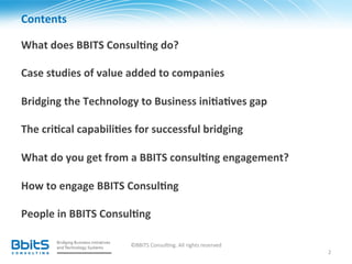 Contents	
  

What	
  does	
  BBITS	
  Consul6ng	
  do?	
  
	
  
Case	
  studies	
  of	
  value	
  added	
  to	
  companies	
  
	
  
Bridging	
  the	
  Technology	
  to	
  Business	
  ini6a6ves	
  gap	
  
	
  
The	
  cri6cal	
  capabili6es	
  for	
  successful	
  bridging	
  
	
  
What	
  do	
  you	
  get	
  from	
  a	
  BBITS	
  consul6ng	
  engagement?	
  
	
  
How	
  to	
  engage	
  BBITS	
  Consul6ng	
  
	
  
People	
  in	
  BBITS	
  Consul6ng	
  
	
  
	
                                 ©BBITS	
  Consul.ng.	
  All	
  rights	
  reserved	
  
                                                                                           2	
  
 