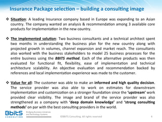 Insurance	
  Package	
  selec6on	
  –	
  building	
  a	
  consul6ng	
  image	
  	
  
	
  
v  Situa6on:	
   A	
   leading	
   Insurance	
   company	
   based	
   in	
   Europe	
   was	
   expanding	
   to	
   an	
   Asian	
  
     country.	
  The	
  company	
  wanted	
  an	
  analysis	
  &	
  recommenda.on	
  among	
  3	
  available	
  core	
  
     products	
  for	
  implementa.on	
  in	
  the	
  new	
  country.	
  
	
  
v  The	
   implemented	
   solu6on:	
   Two	
   business	
   consultants	
   and	
   a	
   technical	
   architect	
   spent	
  
     two	
   months	
   in	
   understanding	
   the	
   business	
   plan	
   for	
   the	
   new	
   country	
   along	
   with	
  
     projected	
   growth	
   in	
   volumes,	
   channel	
   expansion	
   and	
   market	
   reach.	
   The	
   consultants	
  
     also	
   worked	
   with	
   the	
   business	
   stakeholders	
   to	
   model	
   25	
   business	
   processes	
   for	
   the	
  
     en.re	
   business	
   using	
   the	
   BBITS	
   method.	
   Each	
   of	
   the	
   alterna.ve	
   products	
   was	
   then	
  
     evaluated	
   for	
   func.onal	
   ﬁt,	
   ﬂexibility,	
   ease	
   of	
   implementa.on	
   and	
   technical	
  
     architecture	
   scalability.	
   An	
   objec.ve	
   evalua.on	
   and	
   recommenda.on	
   backed	
   by	
  
     references	
  and	
  local	
  implementa.on	
  experience	
  was	
  made	
  to	
  the	
  customer.	
  	
  

v  Value	
  for	
  all:	
  The	
  customer	
  was	
  able	
  to	
  make	
  an	
  informed	
  and	
  high	
  quality	
  decision.	
  
     The	
   service	
   provider	
   was	
   also	
   able	
   to	
   work	
   on	
   es.mates	
   for	
   downstream	
  
     implementa.on	
  and	
  customiza.on	
  on	
  a	
  stronger	
  founda.on	
  since	
  the	
  ‘upstream’	
  work	
  
     provided	
   clear	
   visibility.	
   The	
   image	
   and	
   brand	
   of	
   the	
   service	
   provider	
   was	
   also	
  
     strengthened	
   as	
   a	
   company	
   with	
   ‘deep	
   domain	
   knowledge’	
   and	
   ‘strong	
   consul6ng	
  
     methods’	
  on	
  par	
  with	
  the	
  best	
  consul.ng	
  providers	
  in	
  the	
  world.	
  
	
  
                                                  ©BBITS	
  Consul.ng.	
  All	
  rights	
  reserved	
                                4	
  
 