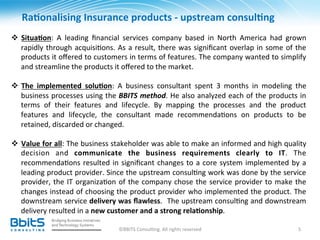  Ra6onalising	
  Insurance	
  products	
  -­‐	
  upstream	
  consul6ng	
  
	
  
v  Situa6on:	
   A	
   leading	
   ﬁnancial	
   services	
   company	
   based	
   in	
   North	
   America	
   had	
   grown	
  
     rapidly	
   through	
   acquisi.ons.	
   As	
   a	
   result,	
   there	
   was	
   signiﬁcant	
   overlap	
   in	
   some	
   of	
   the	
  
     products	
   it	
   oﬀered	
   to	
   customers	
   in	
   terms	
   of	
   features.	
   The	
   company	
   wanted	
   to	
   simplify	
  
     and	
  streamline	
  the	
  products	
  it	
  oﬀered	
  to	
  the	
  market.	
  	
  
	
  
v  The	
   implemented	
   solu6on:	
   A	
   business	
   consultant	
   spent	
   3	
   months	
   in	
   modeling	
   the	
  
     business	
  processes	
  using	
  the	
  BBITS	
  method.	
  He	
  also	
  analyzed	
  each	
  of	
  the	
  products	
  in	
  
     terms	
   of	
   their	
   features	
   and	
   lifecycle.	
   By	
   mapping	
   the	
   processes	
   and	
   the	
   product	
  
     features	
   and	
   lifecycle,	
   the	
   consultant	
   made	
   recommenda.ons	
   on	
   products	
   to	
   be	
  
     retained,	
  discarded	
  or	
  changed.	
  	
  

v  Value	
  for	
  all:	
  The	
  business	
  stakeholder	
  was	
  able	
  to	
  make	
  an	
  informed	
  and	
  high	
  quality	
  
     decision	
   and	
   communicate	
   the	
   business	
   requirements	
   clearly	
   to	
   IT.	
   The	
  
     recommenda.ons	
   resulted	
   in	
   signiﬁcant	
   changes	
   to	
   a	
   core	
   system	
   implemented	
   by	
   a	
  
     leading	
  product	
  provider.	
  Since	
  the	
  upstream	
  consul.ng	
  work	
  was	
  done	
  by	
  the	
  service	
  
     provider,	
   the	
   IT	
   organiza.on	
   of	
   the	
   company	
   chose	
   the	
   service	
   provider	
   to	
   make	
   the	
  
     changes	
  instead	
  of	
  choosing	
  the	
  product	
  provider	
  who	
  implemented	
  the	
  product.	
  The	
  
     downstream	
  service	
  delivery	
  was	
  ﬂawless.	
   	
  The	
  upstream	
  consul.ng	
  and	
  downstream	
  
     delivery	
  resulted	
  in	
  a	
  new	
  customer	
  and	
  a	
  strong	
  rela6onship.	
  
	
  
                                                    ©BBITS	
  Consul.ng.	
  All	
  rights	
  reserved	
                                      5	
  
 