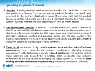 Speeding	
  up	
  product	
  launch	
  
	
  
v  Situa6on:	
  A	
  leading	
  securi.es	
  services	
  company	
  based	
  in	
  the	
  USA	
  decided	
  to	
  launch	
  a	
  
         new	
  product	
  as	
  a	
  ‘wrapped’	
  service	
  over	
  exis.ng	
  products.	
  Based	
  on	
  the	
  overall	
  need	
  
         expressed	
   by	
   the	
   business	
   stakeholders,	
   senior	
   IT	
   execu.ves	
   felt	
   that	
   the	
   product	
  
         launch	
   would	
   take	
   18	
   months	
   since	
   it	
   involved	
   ‘signiﬁcant	
   changes’	
   to	
   a	
   ‘core	
   legacy	
  
         system’.	
  Business	
  expecta.ons	
  were	
  accordingly	
  set	
  for	
  a	
  18	
  month	
  project.	
  
	
  
v  The	
   implemented	
   solu6on:	
   A	
   team	
   of	
   3	
   business	
   consultants	
   spent	
   3	
   months	
   in	
  
         iden.fying	
  and	
  modeling	
  the	
  business	
  processes.	
  In	
  the	
  process,	
  the	
  consultants	
  were	
  
         able	
   to	
   iden.fy	
   the	
   most	
   complex	
   and	
   high	
   impact	
   processing	
   requirements,	
   evaluated	
  
         alterna.ve	
   solu.ons,	
   clariﬁed	
   and	
   proposed	
   simple	
   and	
   eﬀec.ve	
   solu.ons.	
   The	
  
         business	
  requirements	
  were	
  analyzed	
  and	
  documented	
  clearly	
  using	
  the	
  BBITS	
  method	
  
         along	
  with	
  associated	
  business	
  logic	
  &	
  policy	
  constraints	
  .	
  	
  
	
  	
  
v  Value	
   for	
   all:	
   As	
   a	
   result	
   of	
   high	
   quality	
   upstream	
   work	
   and	
   the	
   clarity	
   of	
   business	
  
         requirements,	
   .me	
   	
   spent	
   by	
   the	
   business	
   consultants	
   in	
   ‘clarifying	
   business	
  
         requirements’	
  to	
  the	
  technology	
  team	
  was	
  reduced	
  signiﬁcantly.	
  The	
  business	
  choices	
  
         made	
   upstream	
   also	
   enabled	
   the	
   technology	
   team	
   to	
   iden.fy	
   new	
   so^ware	
  
         components	
   to	
   be	
   built	
   instead	
   of	
   changing	
   the	
   legacy	
   system.	
   As	
   a	
   result	
   of	
   clear	
  
         thinking	
  about	
  the	
  architecture	
  of	
  applica6ons,	
  product	
  was	
  launched	
  in	
  11	
  months.	
  	
  
	
  
                                                       ©BBITS	
  Consul.ng.	
  All	
  rights	
  reserved	
  
                                                                                                                                                  6	
  
 