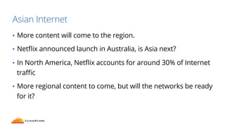 Asian Internet 
• More content will come to the region. 
• Netflix announced launch in Australia, is Asia next? 
• In North America, Netflix accounts for around 30% of Internet 
traffic 
• More regional content to come, but will the networks be ready 
for it? 
 