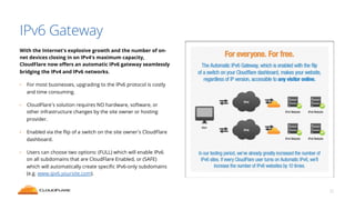 IPv6 Gateway 
With the Internet's explosive growth and the number of on-net 
devices closing in on IPv4's maximum capacity, 
CloudFlare now offers an automatic IPv6 gateway seamlessly 
bridging the IPv4 and IPv6 networks. 
• For most businesses, upgrading to the IPv6 protocol is costly 
and time consuming. 
• CloudFlare’s solution requires NO hardware, software, or 
other infrastructure changes by the site owner or hosting 
provider. 
• Enabled via the flip of a switch on the site owner’s CloudFlare 
dashboard. 
• Users can choose two options: (FULL) which will enable IPv6 
on all subdomains that are CloudFlare Enabled, or (SAFE) 
which will automatically create specific IPv6-only subdomains 
(e.g. www.ipv6.yoursite.com). 
22 
 