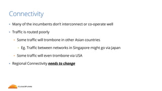 Connectivity 
• Many of the incumbents don’t interconnect or co-operate well 
• Traffic is routed poorly 
• Some traffic will trombone in other Asian countries 
• Eg. Traffic between networks in Singapore might go via Japan 
• Some traffic will even trombone via USA 
• Regional Connectivity needs to change 
 