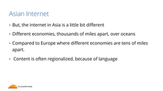 Asian Internet 
• But, the internet in Asia is a little bit different 
• Different economies, thousands of miles apart, over oceans 
• Compared to Europe where different economies are tens of miles 
apart. 
• Content is often regionalized, because of language 
 